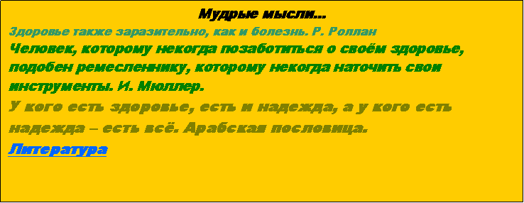 Подпись: Мудрые мысли...Здоровье также заразительно, как и болезнь. Р. РолланЧеловек, которому некогда позаботиться о своём здоровье, подобен ремесленнику, которому некогда наточить свои инструменты. И. Мюллер.У кого есть здоровье, есть и надежда, а у кого есть надежда – есть всё. Арабская пословица.Литература