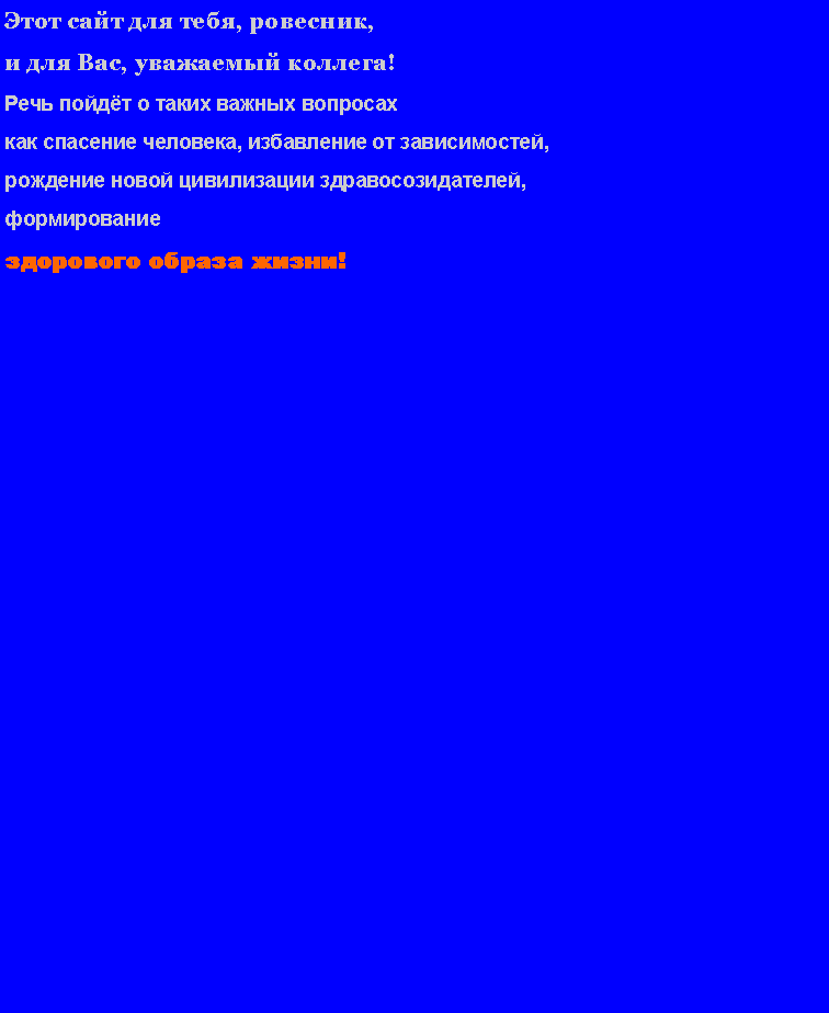 Подпись: Этот сайт для тебя, ровесник, и для Вас, уважаемый коллега!Речь пойдёт о таких важных вопросах как спасение человека, избавление от зависимостей, рождение новой цивилизации здравосозидателей, формирование здорового образа жизни!